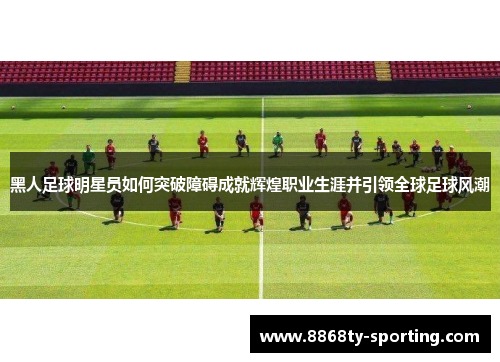 黑人足球明星员如何突破障碍成就辉煌职业生涯并引领全球足球风潮