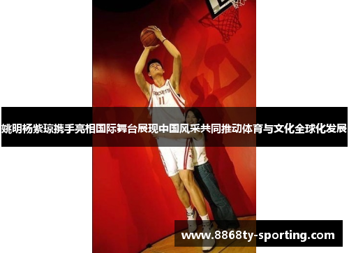姚明杨紫琼携手亮相国际舞台展现中国风采共同推动体育与文化全球化发展