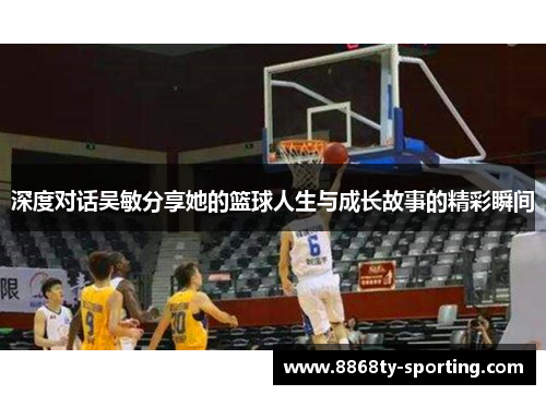 深度对话吴敏分享她的篮球人生与成长故事的精彩瞬间