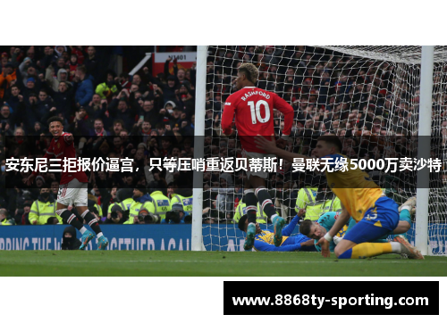 安东尼三拒报价逼宫，只等压哨重返贝蒂斯！曼联无缘5000万卖沙特